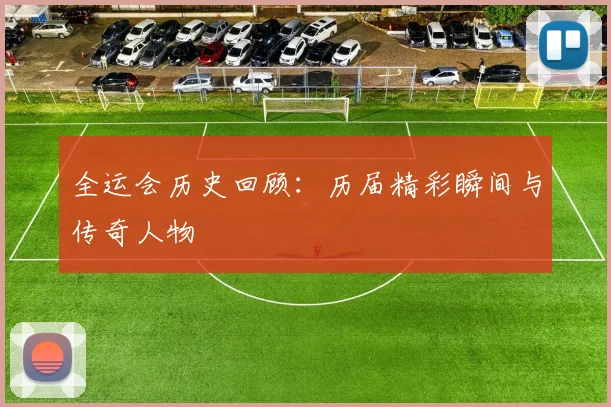 全运会历史回顾:历届精彩瞬间与传奇人物