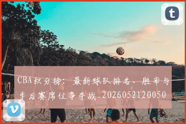 CBA积分榜：最新球队排名、胜率与季后赛席位争夺战_20260521200502