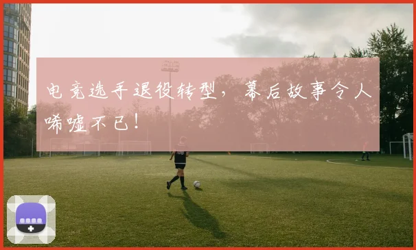 电竞选手退役转型，幕后故事令人唏嘘不已！