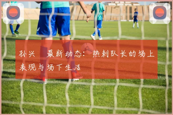 孙兴慜最新动态:热刺队长的场上表现与场下生活