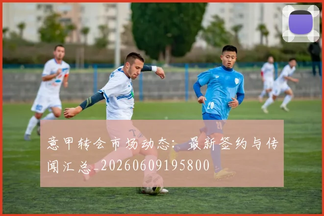 意甲转会市场动态:最新签约与传闻汇总_20260609195800