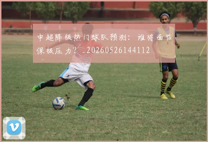 中超降级热门球队预测：谁将面临保级压力？_20260526144112