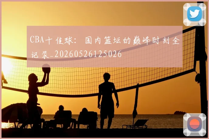 CBA十佳球:国内篮坛的巅峰时刻全记录_20260526125026