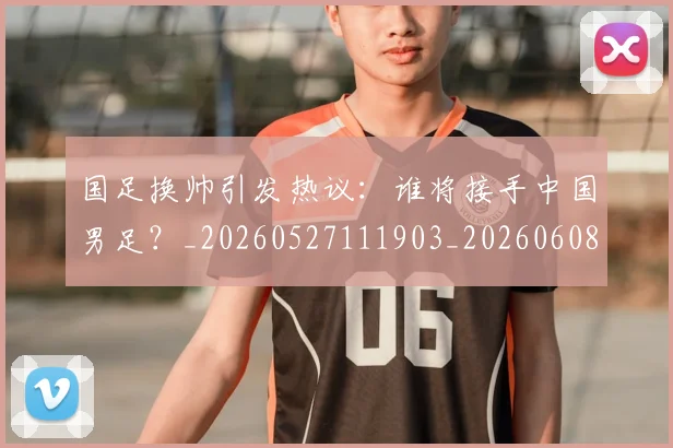 国足换帅引发热议:谁将接手中国男足?_20260527111903_20260608142921