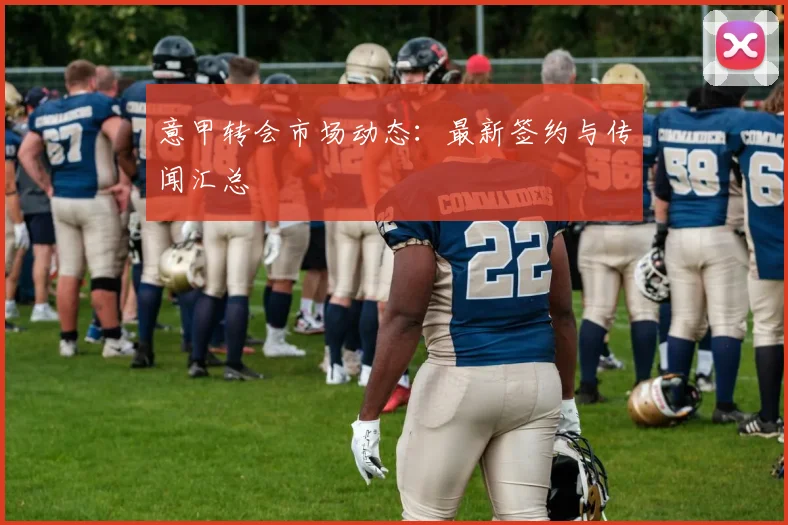 意甲转会市场动态:最新签约与传闻汇总