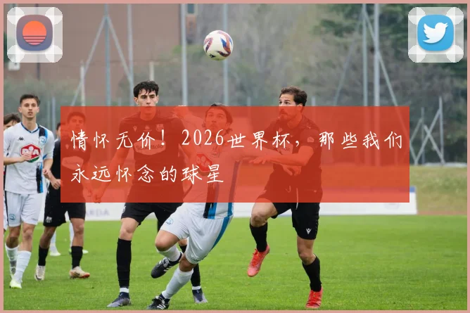 情怀无价！2026世界杯，那些我们永远怀念的球星